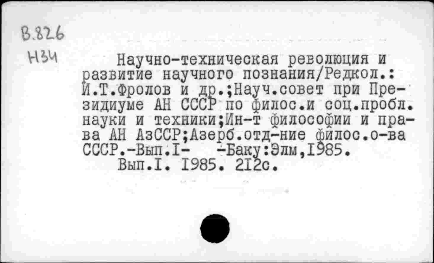 ﻿ВШ
Научно-техническая революция и развитие научного познания/Редкол.: И.Т.Фролов и др.;Науч.совет при Президиуме АН СССР по филос.и соц.пробл. науки и техники;Ин-т философии и права АН АзССР;Азерб.отд-ние филос.о-ва СССР.-Вып.I-	-Баку: Э лм, 1985.
Вып.1. 1985. 212с.